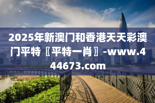2025年新澳门和香港天天彩澳门平特〖平特一肖〗-www.444673.com
