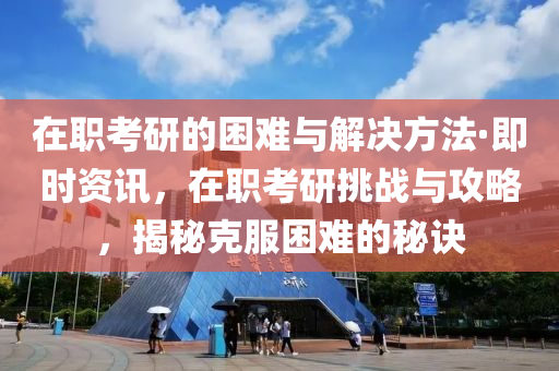 在职考研的困难与解决方法·即时资讯，在职考研挑战与攻略，揭秘克服困难的秘诀