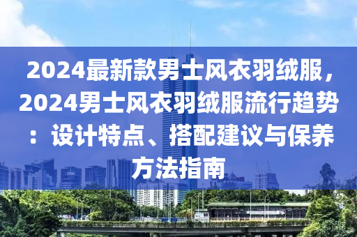 2024最新款男士风衣羽绒服，2024男士风衣羽绒服流行趋势：设计特点、搭配建议与保养方法指南