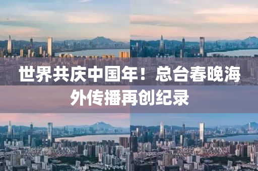 世界共庆中国年！总台春晚海外传播再创纪录