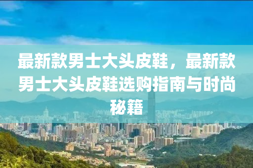 最新款男士大头皮鞋，最新款男士大头皮鞋选购指南与时尚秘籍
