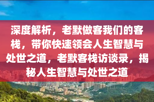深度解析，老默做客我们的客栈，带你快速领会人生智慧与处世之道，老默客栈访谈录，揭秘人生智慧与处世之道