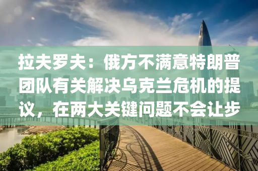 拉夫罗夫：俄方不满意特朗普团队有关解决乌克兰危机的提议，在两大关键问题不会让步