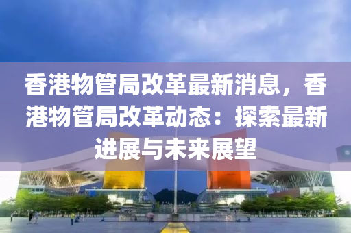 香港物管局改革最新消息，香港物管局改革动态：探索最新进展与未来展望