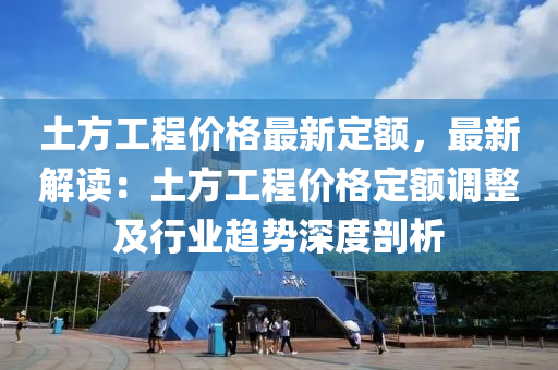 土方工程价格最新定额，最新解读：土方工程价格定额调整及行业趋势深度剖析