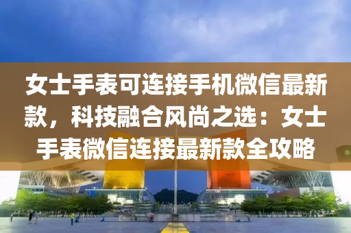 女士手表可连接手机微信最新款，科技融合风尚之选：女士手表微信连接最新款全攻略