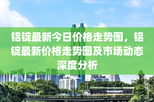 铝锭最新今日价格走势图，铝锭最新价格走势图及市场动态深度分析
