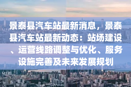 景泰县汽车站最新消息，景泰县汽车站最新动态：站场建设、运营线路调整与优化、服务设施完善及未来发展规划