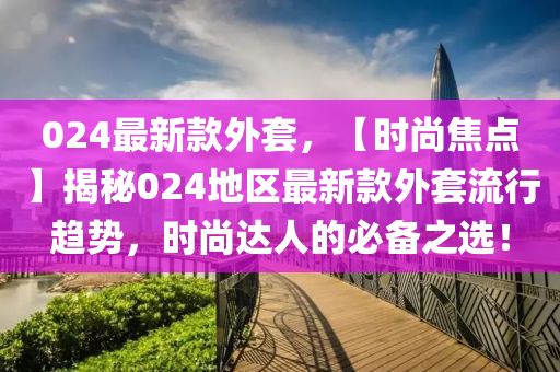 024最新款外套，【时尚焦点】揭秘024地区最新款外套流行趋势，时尚达人的必备之选！