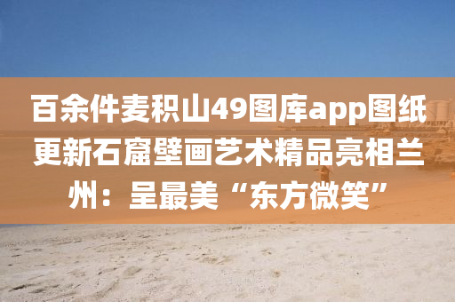 百余件麦积山49图库app图纸更新石窟壁画艺术精品亮相兰州：呈最美“东方微笑”
