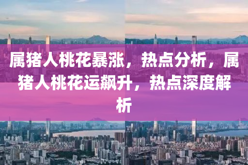 属猪人桃花暴涨，热点分析，属猪人桃花运飙升，热点深度解析