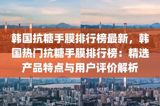 韩国抗糖手膜排行榜最新，韩国热门抗糖手膜排行榜：精选产品特点与用户评价解析
