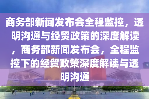 商务部新闻发布会全程监控，透明沟通与经贸政策的深度解读，商务部新闻发布会，全程监控下的经贸政策深度解读与透明沟通