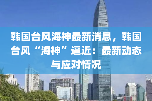 韩国台风海神最新消息，韩国台风“海神”逼近：最新动态与应对情况