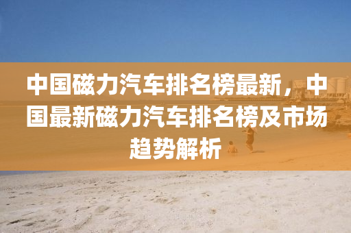 中国磁力汽车排名榜最新，中国最新磁力汽车排名榜及市场趋势解析