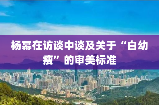 杨幂在访谈中谈及关于“白幼瘦”的审美标准