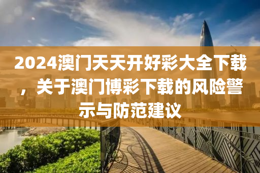 2024澳门天天开好彩大全下载，关于澳门博彩下载的风险警示与防范建议