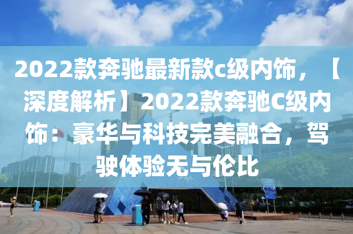 2022款奔驰最新款c级内饰，【深度解析】2022款奔驰C级内饰：豪华与科技完美融合，驾驶体验无与伦比