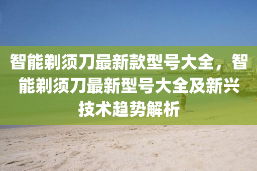 智能剃须刀最新款型号大全，智能剃须刀最新型号大全及新兴技术趋势解析