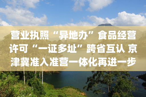 营业执照“异地办”食品经营许可“一证多址”跨省互认 京津冀准入准营一体化再进一步