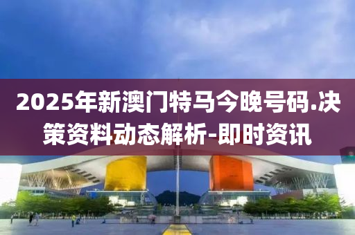 2025年新澳门特马今晚号码.决策资料动态解析-即时资讯