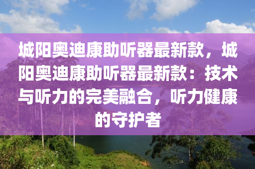 城阳奥迪康助听器最新款，城阳奥迪康助听器最新款：技术与听力的完美融合，听力健康的守护者