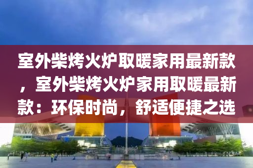 室外柴烤火炉取暖家用最新款，室外柴烤火炉家用取暖最新款：环保时尚，舒适便捷之选