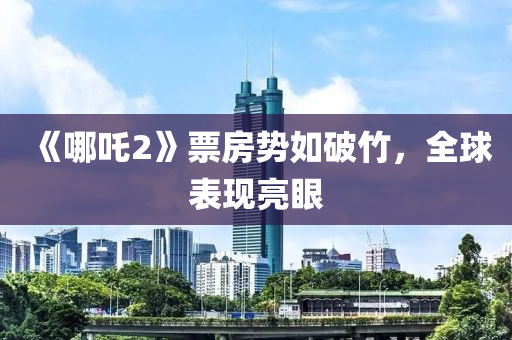 《哪吒2》票房势如破竹，全球表现亮眼