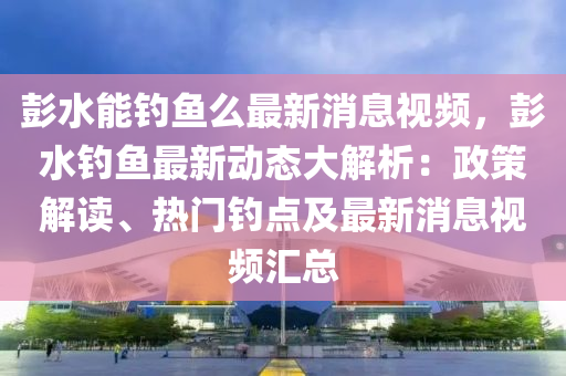 彭水能钓鱼么最新消息视频，彭水钓鱼最新动态大解析：政策解读、热门钓点及最新消息视频汇总