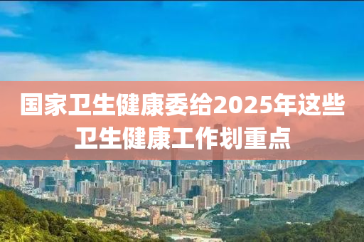 国家卫生健康委给2025年这些卫生健康工作划重点