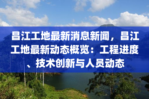 昌江工地最新消息新闻，昌江工地最新动态概览：工程进度、技术创新与人员动态