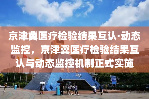 京津冀医疗检验结果互认·动态监控，京津冀医疗检验结果互认与动态监控机制正式实施