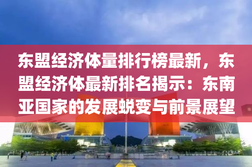 东盟经济体量排行榜最新，东盟经济体最新排名揭示：东南亚国家的发展蜕变与前景展望