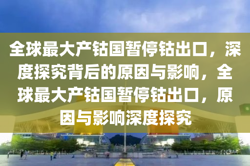 全球最大产钴国暂停钴出口，深度探究背后的原因与影响，全球最大产钴国暂停钴出口，原因与影响深度探究