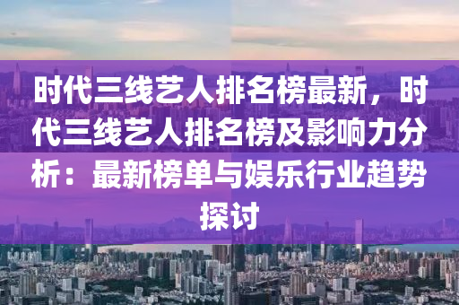 时代三线艺人排名榜最新，时代三线艺人排名榜及影响力分析：最新榜单与娱乐行业趋势探讨