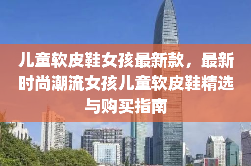 儿童软皮鞋女孩最新款，最新时尚潮流女孩儿童软皮鞋精选与购买指南