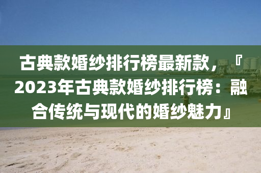 古典款婚纱排行榜最新款，『2023年古典款婚纱排行榜：融合传统与现代的婚纱魅力』
