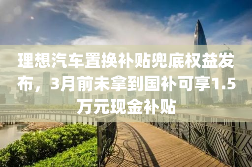 理想汽车置换补贴兜底权益发布，3月前未拿到国补可享1.5万元现金补贴