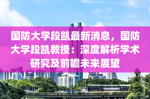 国防大学段凯最新消息，国防大学段凯教授：深度解析学术研究及前瞻未来展望