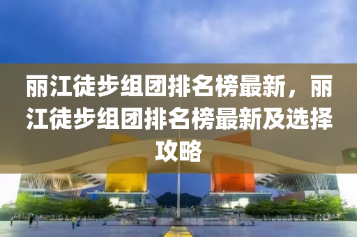 丽江徒步组团排名榜最新，丽江徒步组团排名榜最新及选择攻略