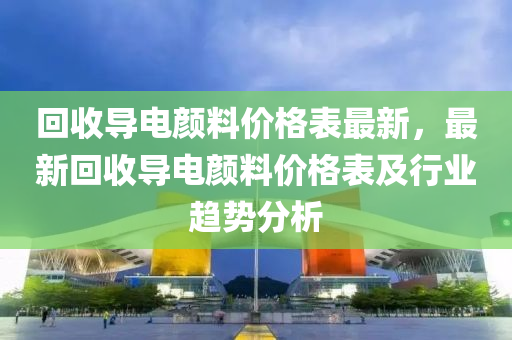 回收导电颜料价格表最新，最新回收导电颜料价格表及行业趋势分析