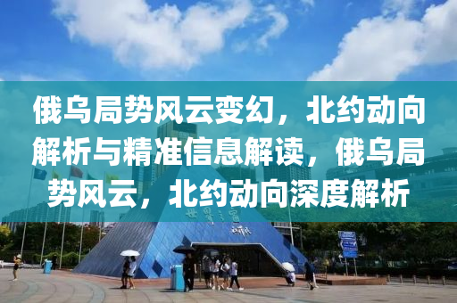 俄乌局势风云变幻，北约动向解析与精准信息解读，俄乌局势风云，北约动向深度解析