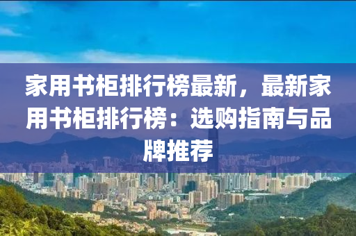 家用书柜排行榜最新，最新家用书柜排行榜：选购指南与品牌推荐