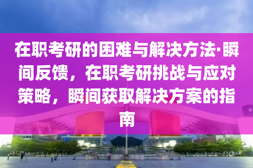 在职考研的困难与解决方法·瞬间反馈，在职考研挑战与应对策略，瞬间获取解决方案的指南