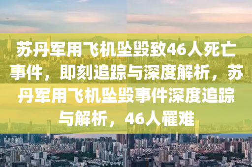 苏丹军用飞机坠毁致46人死亡事件，即刻追踪与深度解析，苏丹军用飞机坠毁事件深度追踪与解析，46人罹难