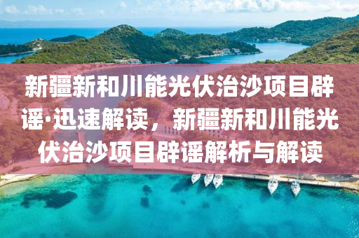 新疆新和川能光伏治沙项目辟谣·迅速解读，新疆新和川能光伏治沙项目辟谣解析与解读