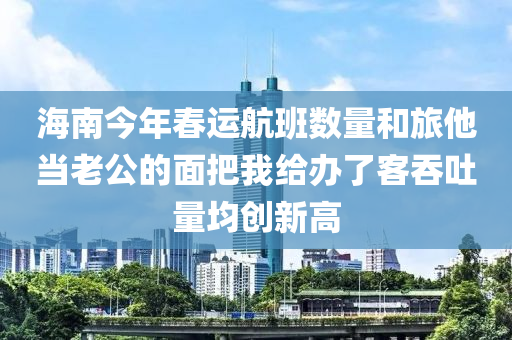海南今年春运航班数量和旅他当老公的面把我给办了客吞吐量均创新高