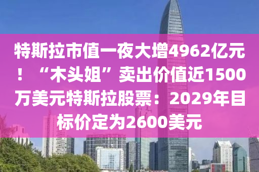 特斯拉市值一夜大增4962亿元！“木头姐”卖出价值近1500万美元特斯拉股票：2029年目标价定为2600美元
