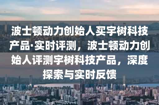波士顿动力创始人买宇树科技产品·实时评测，波士顿动力创始人评测宇树科技产品，深度探索与实时反馈