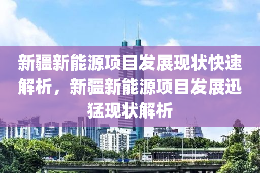 新疆新能源项目发展现状快速解析，新疆新能源项目发展迅猛现状解析